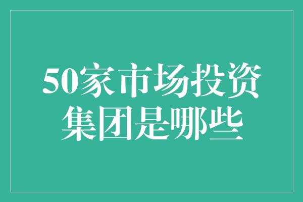 50家市场投资集团是哪些