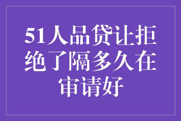 51人品贷让拒绝了隔多久在审请好