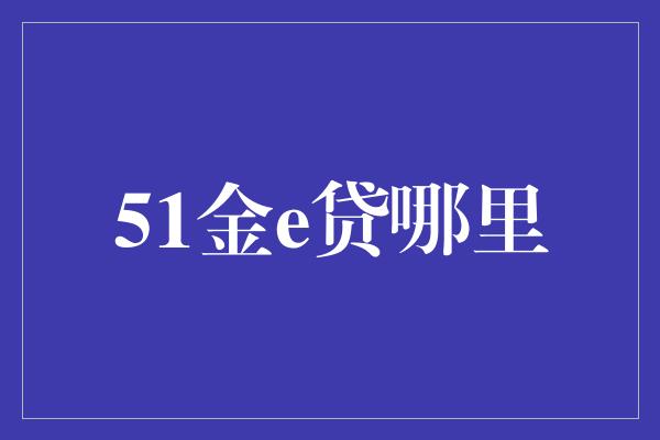 51金e贷哪里