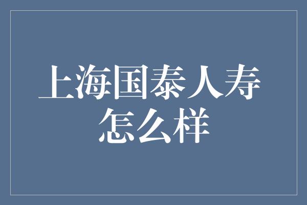 上海国泰人寿 怎么样