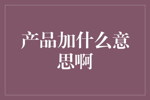 产品加什么意思啊