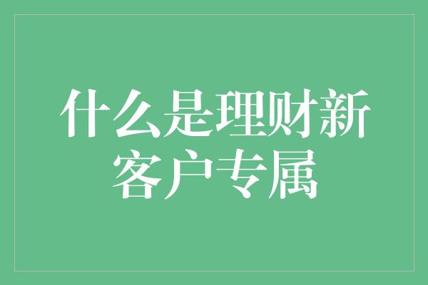 什么是理财新客户专属