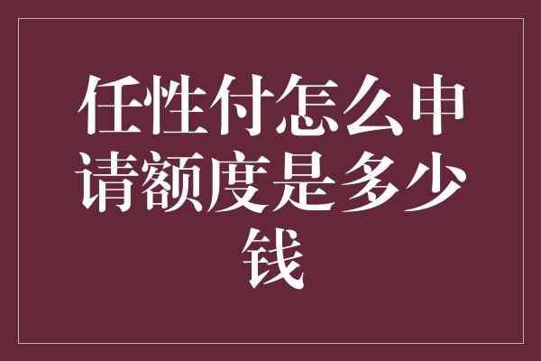 任性付怎么申请额度是多少钱