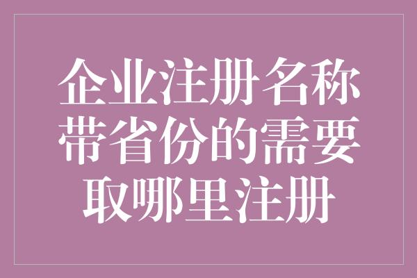 企业注册名称带省份的需要取哪里注册