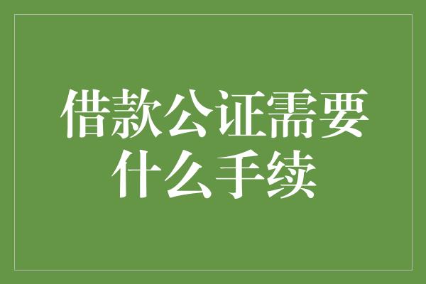 借款公证需要什么手续