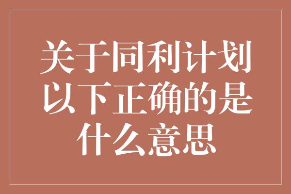 关于同利计划以下正确的是什么意思