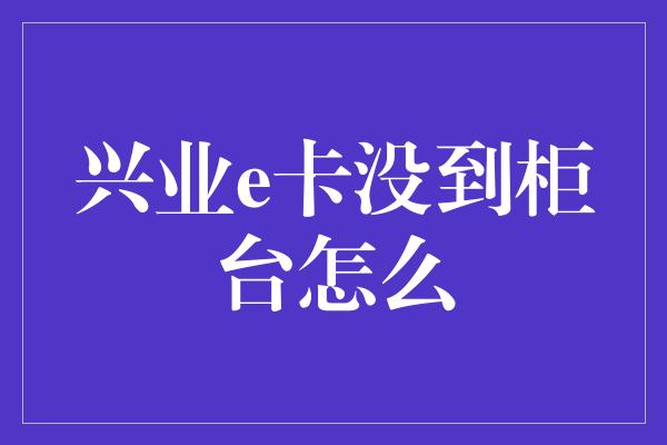 兴业e卡没到柜台怎么