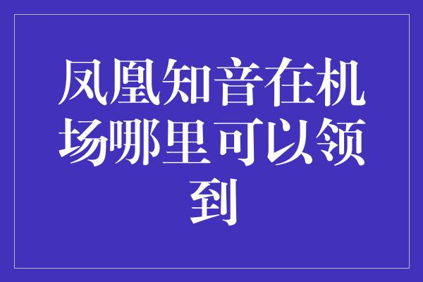 凤凰知音在机场哪里可以领到