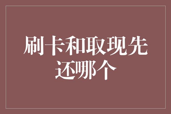 刷卡和取现先还哪个