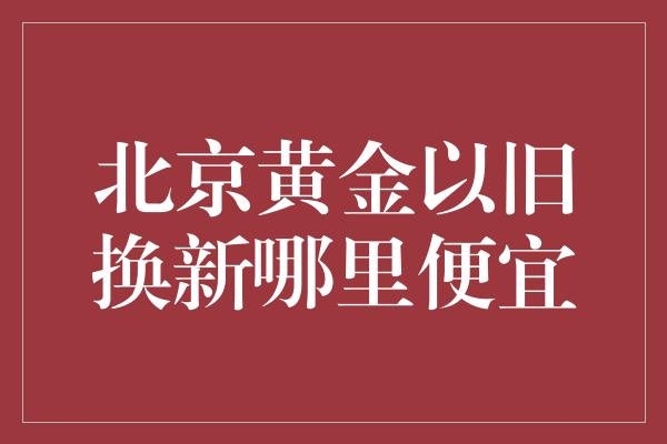 北京黄金以旧换新哪里便宜