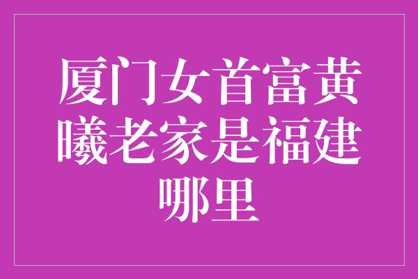 厦门女首富黄曦老家是福建哪里