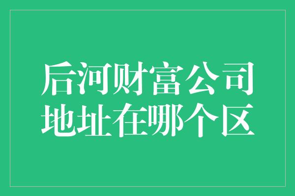 后河财富公司地址在哪个区