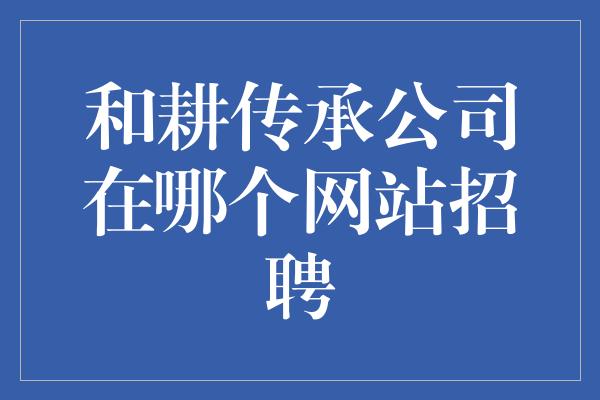 和耕传承公司在哪个网站招聘