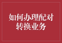 如何高效办理企业配对转换业务：一场从复杂走向优化的蜕变之旅