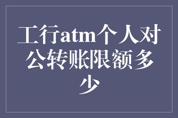 工行atm个人对公转账限额多少