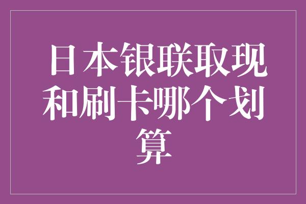 日本银联取现和刷卡哪个划算