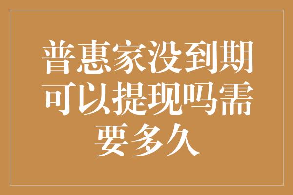 普惠家没到期可以提现吗需要多久