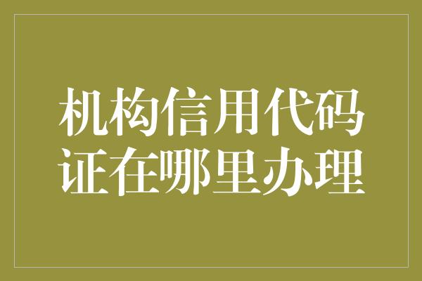 机构信用代码证在哪里办理