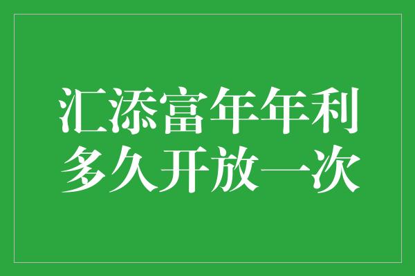 汇添富年年利多久开放一次