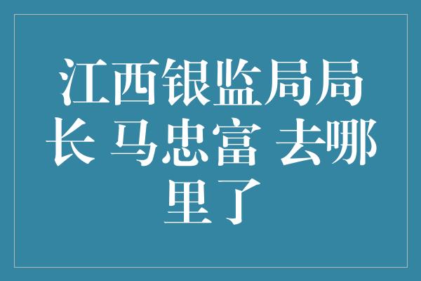 江西银监局局长 马忠富 去哪里了