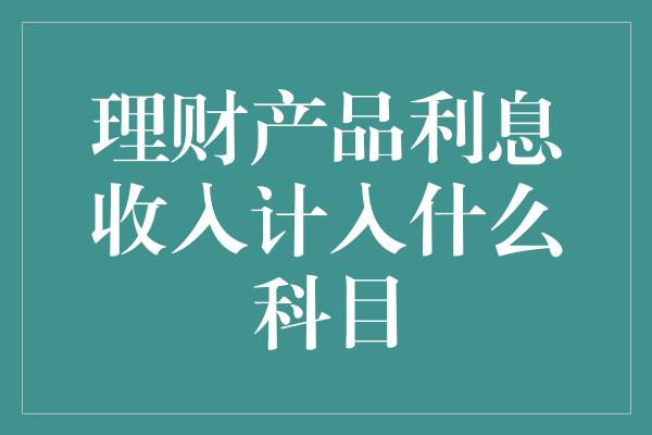 理财产品利息收入计入什么科目