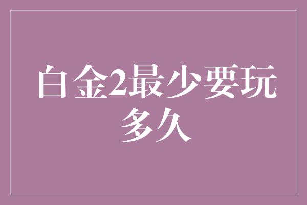 白金2最少要玩多久