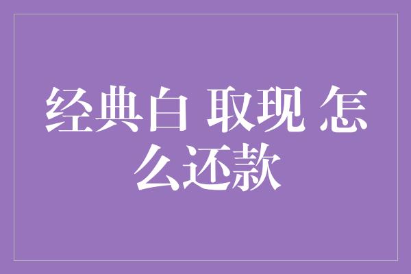 经典白 取现 怎么还款