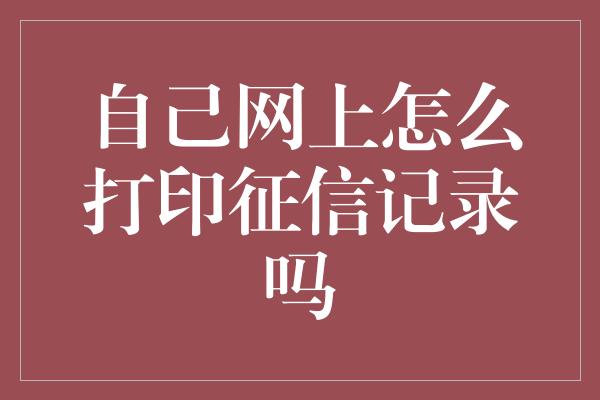 自己网上怎么打印征信记录吗