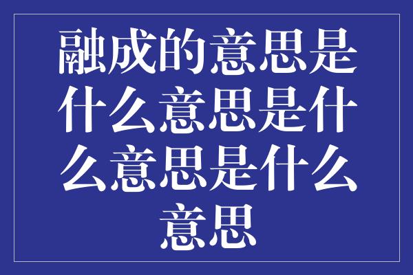 融成的意思是什么意思是什么意思是什么意思