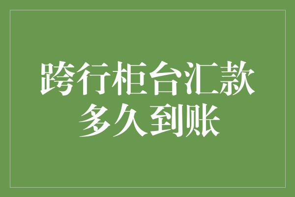 跨行柜台汇款多久到账