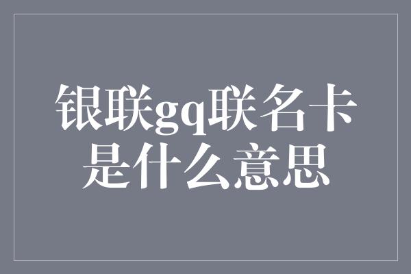 银联gq联名卡是什么意思