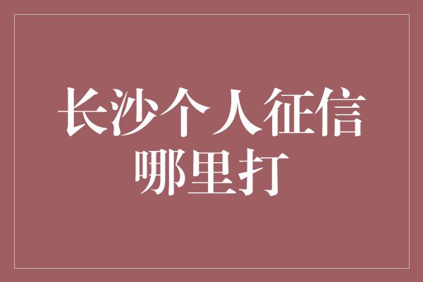 长沙个人征信哪里打