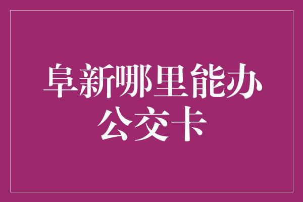 阜新哪里能办公交卡