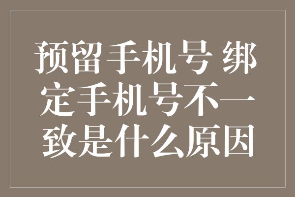 预留手机号 绑定手机号不一致是什么原因